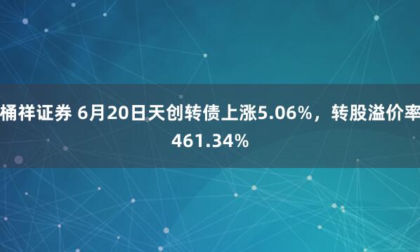桶祥证券 6月20日天创转债上涨5.06%，转股溢价率461.34%