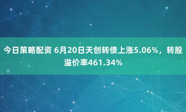 今日策略配资 6月20日天创转债上涨5.06%，转股溢价率461.34%