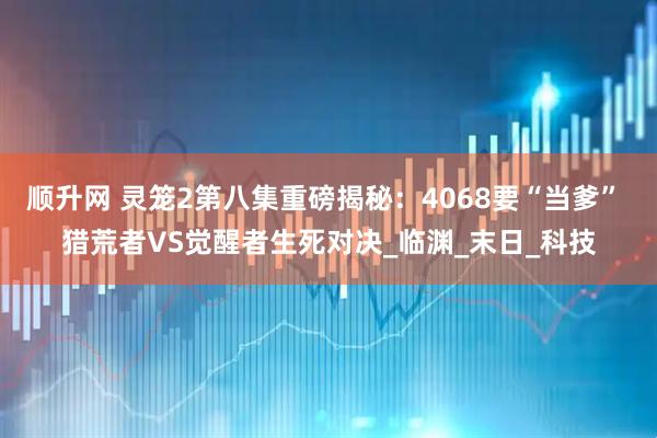 顺升网 灵笼2第八集重磅揭秘：4068要“当爹” 猎荒者VS觉醒者生死对决_临渊_末日_科技