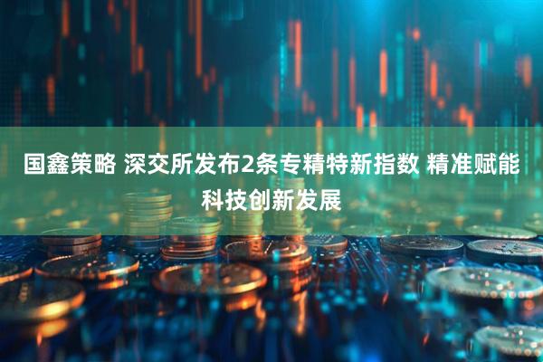 国鑫策略 深交所发布2条专精特新指数 精准赋能科技创新发展