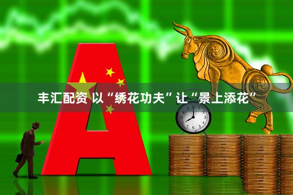 丰汇配资 以“绣花功夫”让“景上添花”