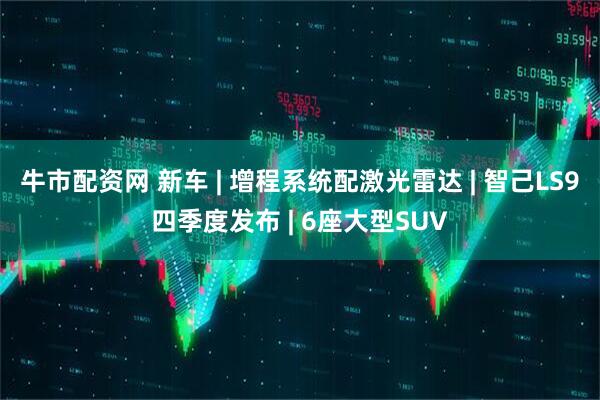牛市配资网 新车 | 增程系统配激光雷达 | 智己LS9四季度发布 | 6座大型SUV