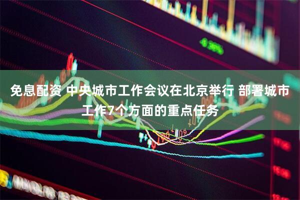 免息配资 中央城市工作会议在北京举行 部署城市工作7个方面的重点任务