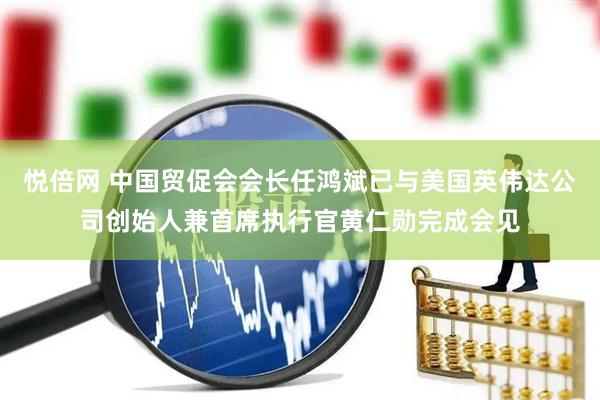 悦倍网 中国贸促会会长任鸿斌已与美国英伟达公司创始人兼首席执行官黄仁勋完成会见