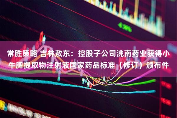 常胜策略 吉林敖东：控股子公司洮南药业获得小牛脾提取物注射液国家药品标准（修订）颁布件