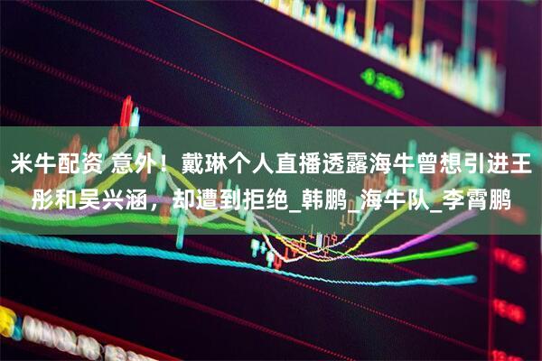 米牛配资 意外！戴琳个人直播透露海牛曾想引进王彤和吴兴涵，却遭到拒绝_韩鹏_海牛队_李霄鹏
