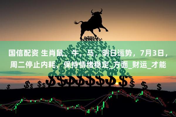 国信配资 生肖鼠、牛，马，明日运势，7月3日，周二停止内耗，保持情绪稳定_方面_财运_才能