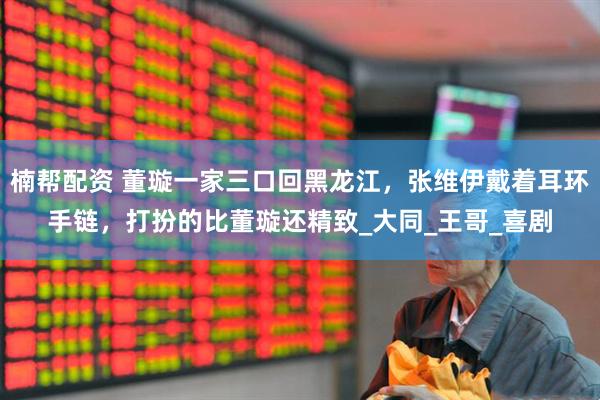 楠帮配资 董璇一家三口回黑龙江，张维伊戴着耳环手链，打扮的比董璇还精致_大同_王哥_喜剧