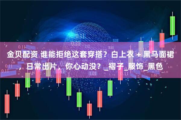 金贝配资 谁能拒绝这套穿搭？白上衣 + 黑马面裙，日常出片，你心动没？_褶子_服饰_黑色