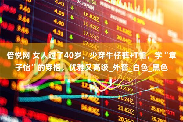 倍悦网 女人过了40岁，少穿牛仔裤+T恤，学“章子怡”的穿搭，优雅又高级_外套_白色_黑色