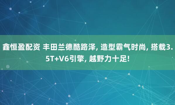 鑫恒盈配资 丰田兰德酷路泽, 造型霸气时尚, 搭载3.5T+V6引擎, 越野力十足!