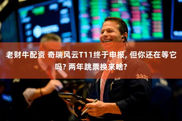 老财牛配资 奇瑞风云T11终于申报, 但你还在等它吗? 两年跳票换来啥?