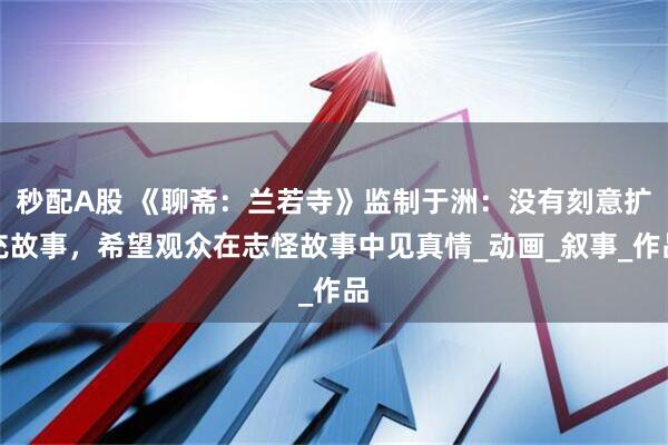秒配A股 《聊斋:兰若寺》监制于洲:没有刻意扩充故事,希望观众在志怪故事中见真情_动画_叙事_作品