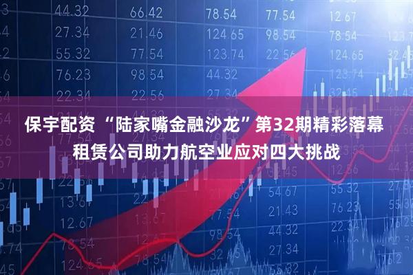保宇配资 “陆家嘴金融沙龙”第32期精彩落幕 租赁公司助力航空业应对四大挑战