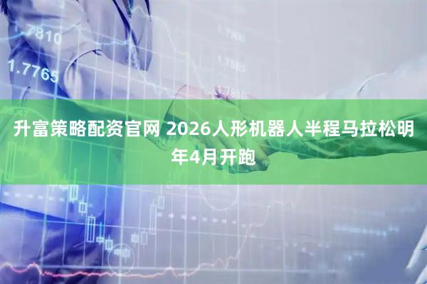 升富策略配资官网 2026人形机器人半程马拉松明年4月开跑