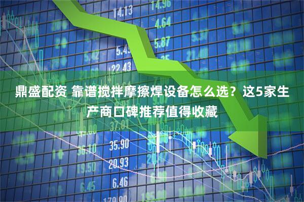 鼎盛配资 靠谱搅拌摩擦焊设备怎么选？这5家生产商口碑推荐值得收藏